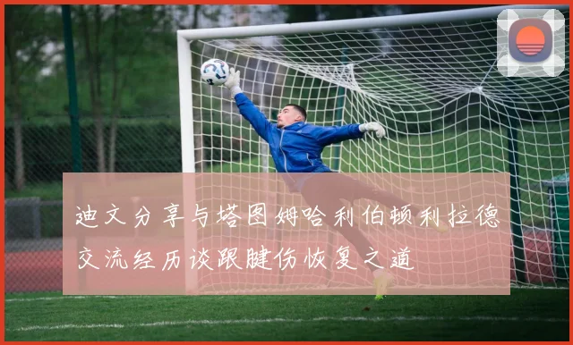 迪文分享与塔图姆哈利伯顿利拉德交流经历谈跟腱伤恢复之道