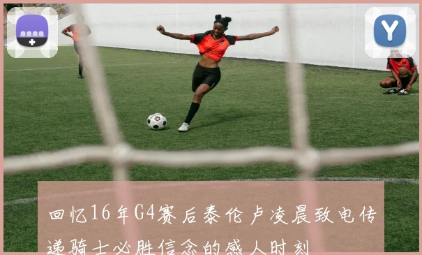 回忆16年G4赛后泰伦卢凌晨致电传递骑士必胜信念的感人时刻